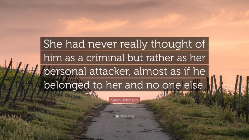 Sarah Robinson Quote: “She had never really thought of him as a criminal but rather as her personal attacker, almost as if he belonged to her and no one else.”