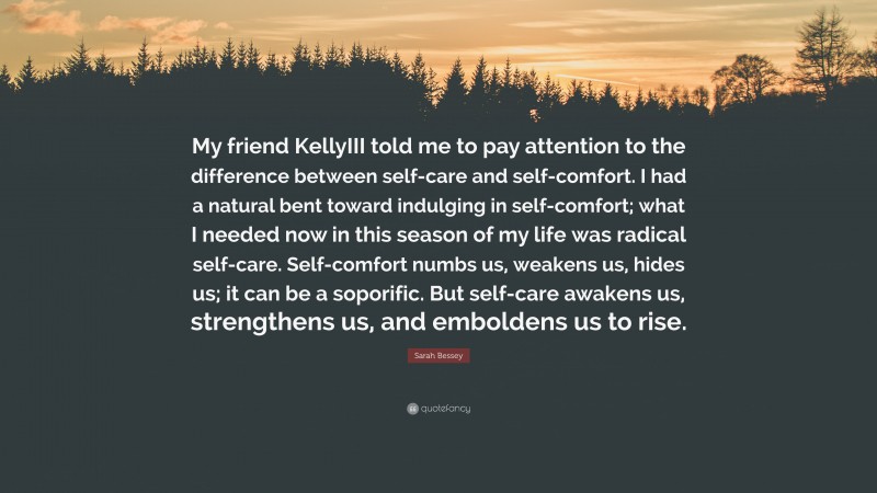 Sarah Bessey Quote: “My friend KellyIII told me to pay attention to the difference between self-care and self-comfort. I had a natural bent toward indulging in self-comfort; what I needed now in this season of my life was radical self-care. Self-comfort numbs us, weakens us, hides us; it can be a soporific. But self-care awakens us, strengthens us, and emboldens us to rise.”