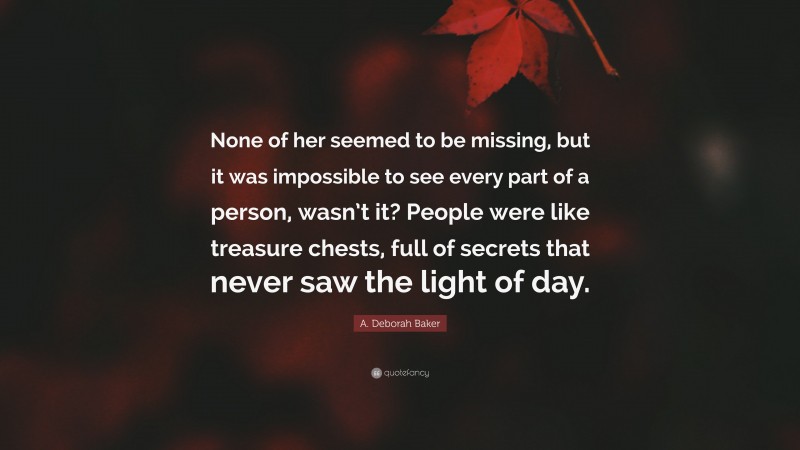 A. Deborah Baker Quote: “None of her seemed to be missing, but it was impossible to see every part of a person, wasn’t it? People were like treasure chests, full of secrets that never saw the light of day.”