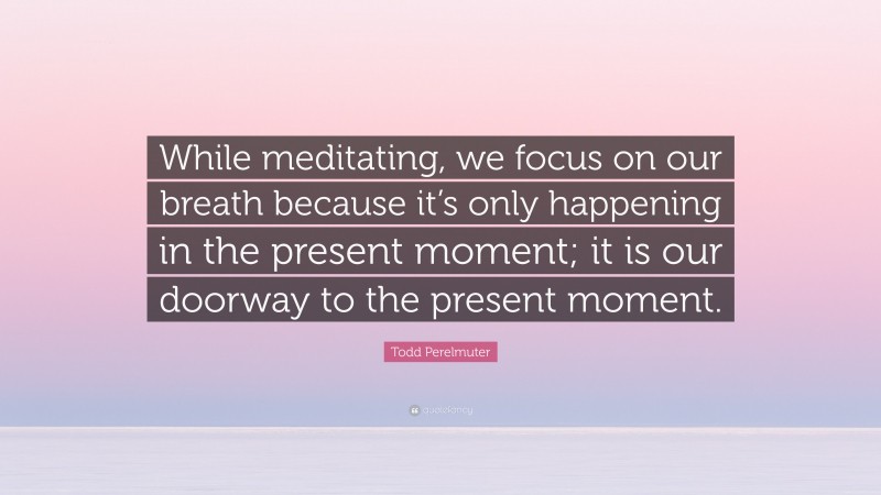 Todd Perelmuter Quote: “While meditating, we focus on our breath because it’s only happening in the present moment; it is our doorway to the present moment.”
