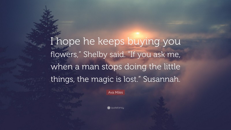 Ava Miles Quote: “I hope he keeps buying you flowers,” Shelby said. “If you ask me, when a man stops doing the little things, the magic is lost.” Susannah.”