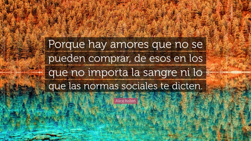 Alice Kellen Quote: “Porque hay amores que no se pueden comprar, de esos en los que no importa la sangre ni lo que las normas sociales te dicten.”