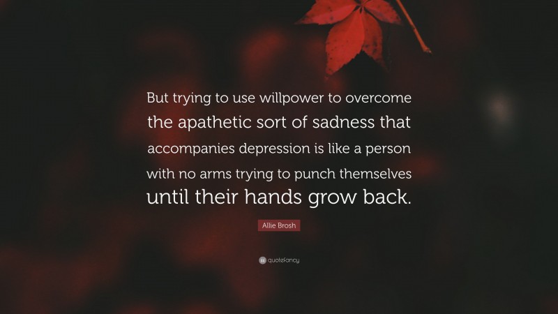 Allie Brosh Quote: “But trying to use willpower to overcome the apathetic sort of sadness that accompanies depression is like a person with no arms trying to punch themselves until their hands grow back.”
