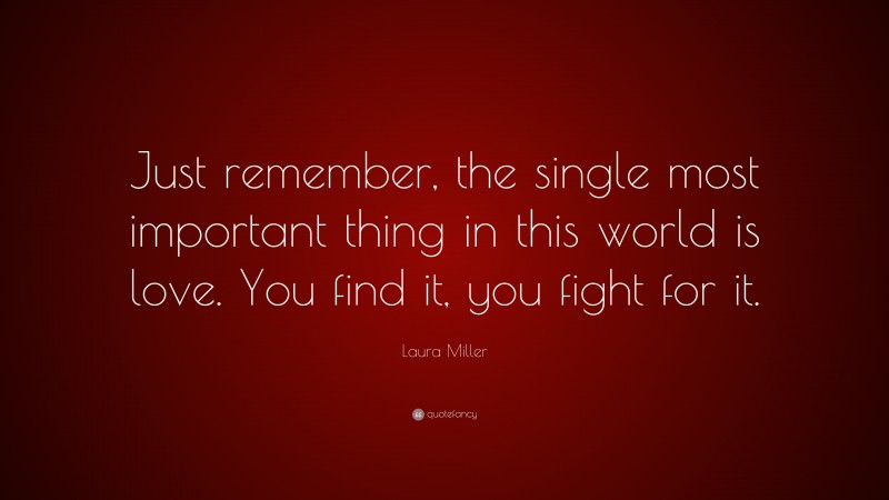Laura Miller Quote: “Just remember, the single most important thing in this world is love. You find it, you fight for it.”