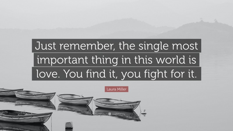 Laura Miller Quote: “Just remember, the single most important thing in this world is love. You find it, you fight for it.”
