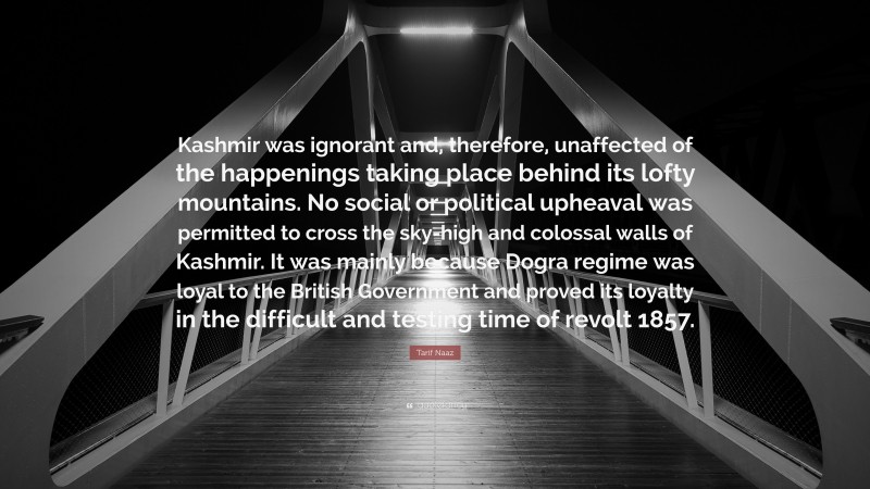 Tarif Naaz Quote: “Kashmir was ignorant and, therefore, unaffected of the happenings taking place behind its lofty mountains. No social or political upheaval was permitted to cross the sky-high and colossal walls of Kashmir. It was mainly because Dogra regime was loyal to the British Government and proved its loyalty in the difficult and testing time of revolt 1857.”