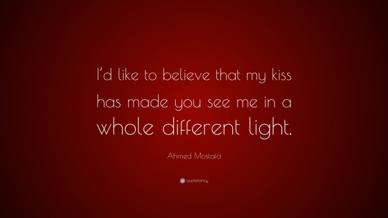 Ahmed Mostafa Quote: “I’d like to believe that my kiss has made you see me in a whole different light.”