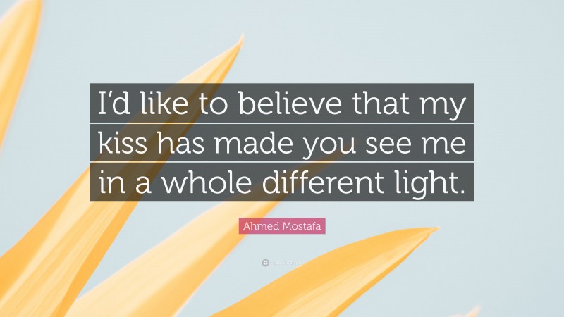 Ahmed Mostafa Quote: “I’d like to believe that my kiss has made you see me in a whole different light.”