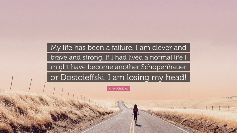 Anton Chekhov Quote: “My life has been a failure. I am clever and brave and strong. If I had lived a normal life I might have become another Schopenhauer or Dostoieffski. I am losing my head!”
