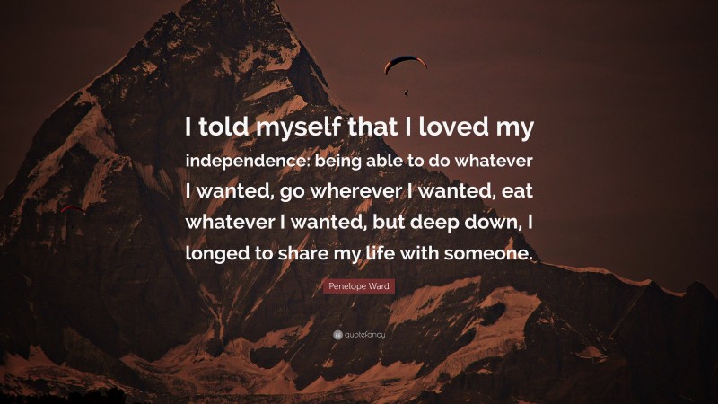 Penelope Ward Quote: “I told myself that I loved my independence: being able to do whatever I wanted, go wherever I wanted, eat whatever I wanted, but deep down, I longed to share my life with someone.”