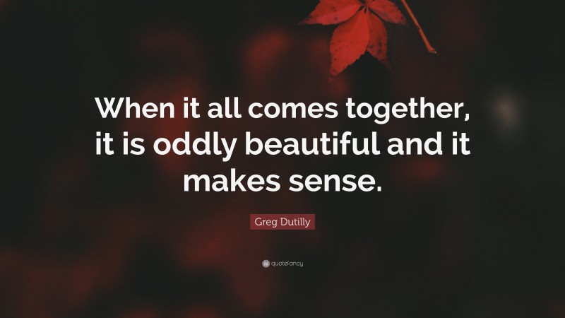 Greg Dutilly Quote: “When it all comes together, it is oddly beautiful and it makes sense.”
