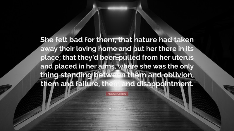 Melanie Golding Quote: “She felt bad for them, that nature had taken away their loving home and put her there in its place; that they’d been pulled from her uterus and placed in her arms, where she was the only thing standing between them and oblivion, them and failure, them and disappointment.”