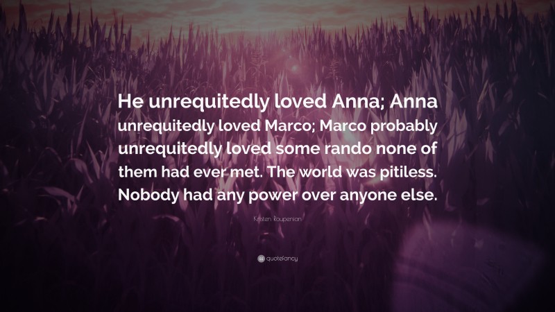 Kristen Roupenian Quote: “He unrequitedly loved Anna; Anna unrequitedly loved Marco; Marco probably unrequitedly loved some rando none of them had ever met. The world was pitiless. Nobody had any power over anyone else.”