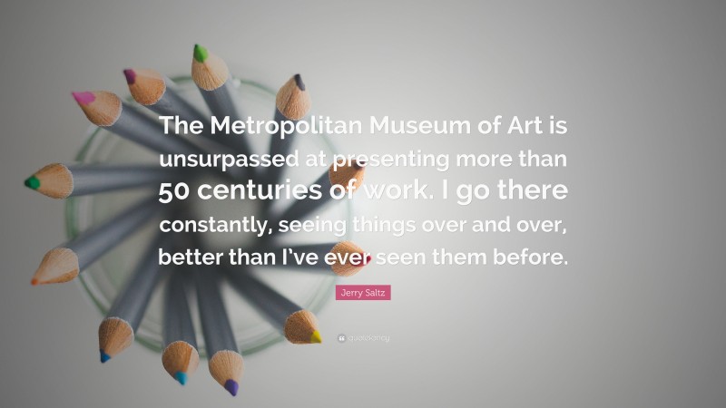 Jerry Saltz Quote: “The Metropolitan Museum of Art is unsurpassed at presenting more than 50 centuries of work. I go there constantly, seeing things over and over, better than I’ve ever seen them before.”