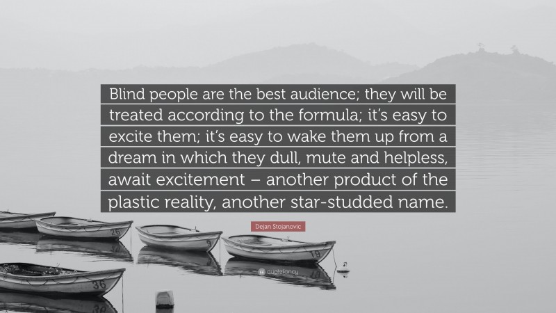 Dejan Stojanovic Quote: “Blind people are the best audience; they will be treated according to the formula; it’s easy to excite them; it’s easy to wake them up from a dream in which they dull, mute and helpless, await excitement – another product of the plastic reality, another star-studded name.”