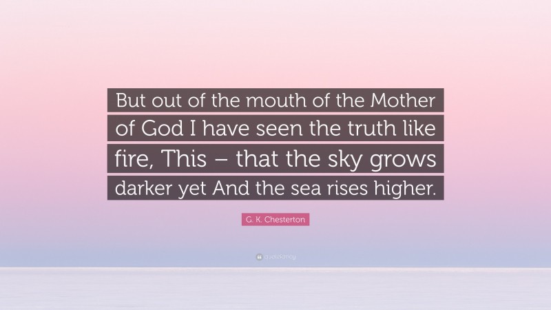 G. K. Chesterton Quote: “But out of the mouth of the Mother of God I have seen the truth like fire, This – that the sky grows darker yet And the sea rises higher.”