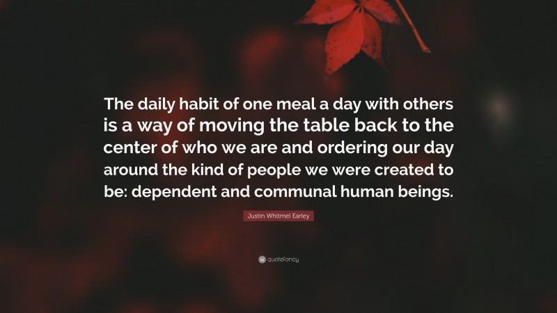 Justin Whitmel Earley Quote: “The daily habit of one meal a day with others is a way of moving the table back to the center of who we are and ordering our day around the kind of people we were created to be: dependent and communal human beings.”