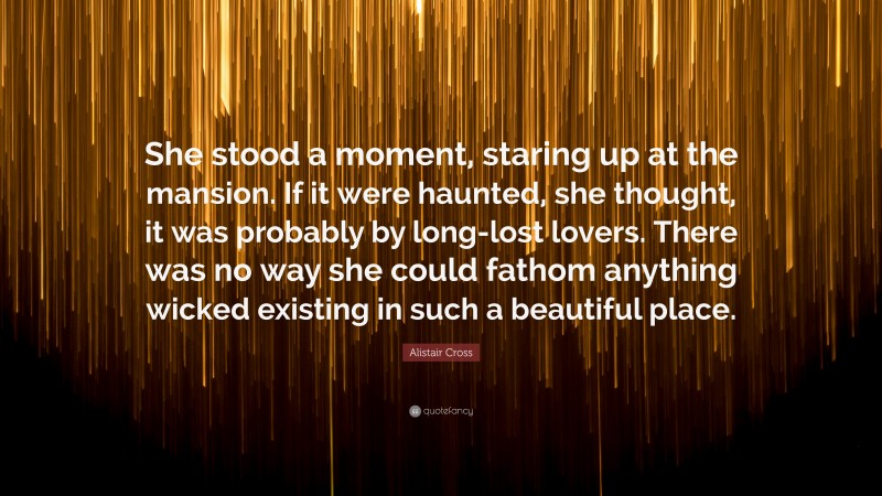 Alistair Cross Quote: “She stood a moment, staring up at the mansion. If it were haunted, she thought, it was probably by long-lost lovers. There was no way she could fathom anything wicked existing in such a beautiful place.”