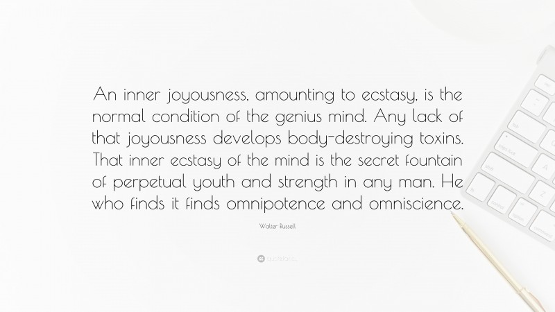 Walter Russell Quote: “An inner joyousness, amounting to ecstasy, is the normal condition of the genius mind. Any lack of that joyousness develops body-destroying toxins. That inner ecstasy of the mind is the secret fountain of perpetual youth and strength in any man. He who finds it finds omnipotence and omniscience.”