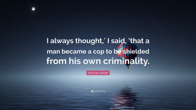 Norman Mailer Quote: “I always thought,′ I said, ’that a man became a cop to be shielded from his own criminality.”