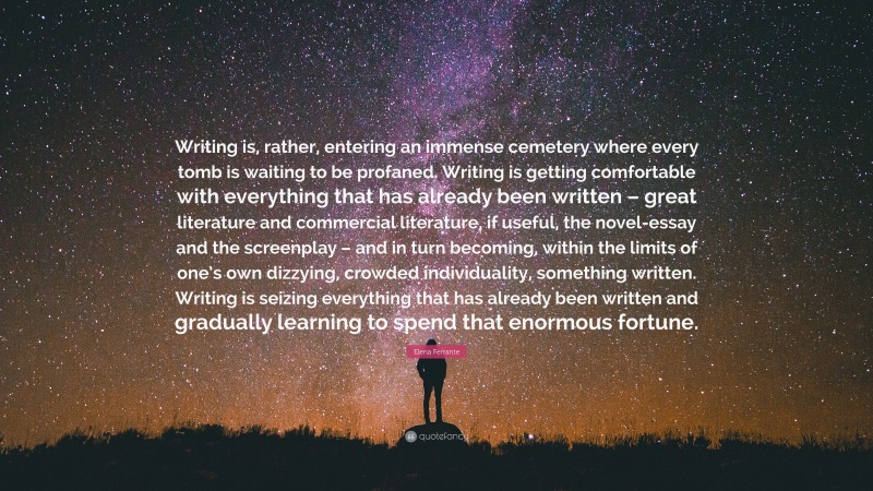 Elena Ferrante Quote: “Writing is, rather, entering an immense cemetery where every tomb is waiting to be profaned. Writing is getting comfortable with everything that has already been written – great literature and commercial literature, if useful, the novel-essay and the screenplay – and in turn becoming, within the limits of one’s own dizzying, crowded individuality, something written. Writing is seizing everything that has already been written and gradually learning to spend that enormous fortune.”