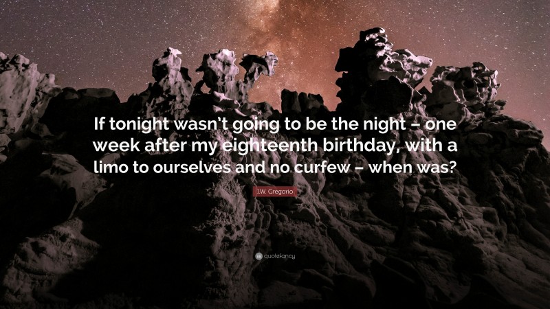 I.W. Gregorio Quote: “If tonight wasn’t going to be the night – one week after my eighteenth birthday, with a limo to ourselves and no curfew – when was?”