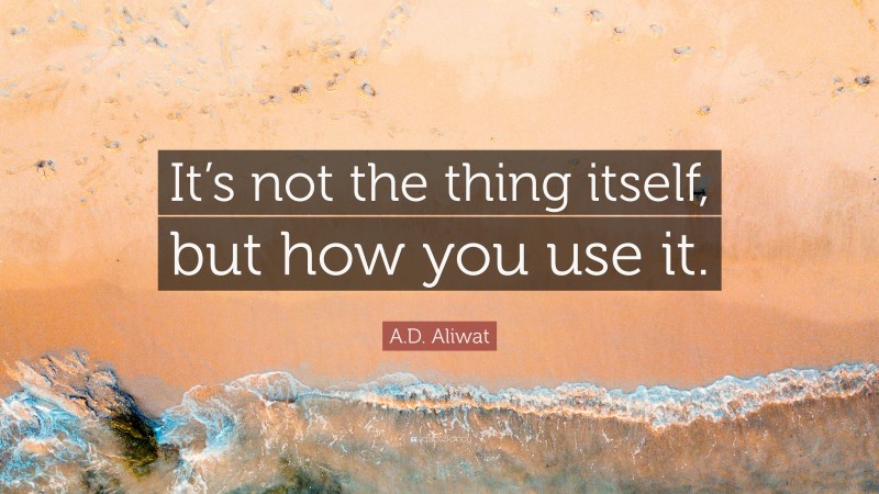 A.D. Aliwat Quote: “It’s not the thing itself, but how you use it.”