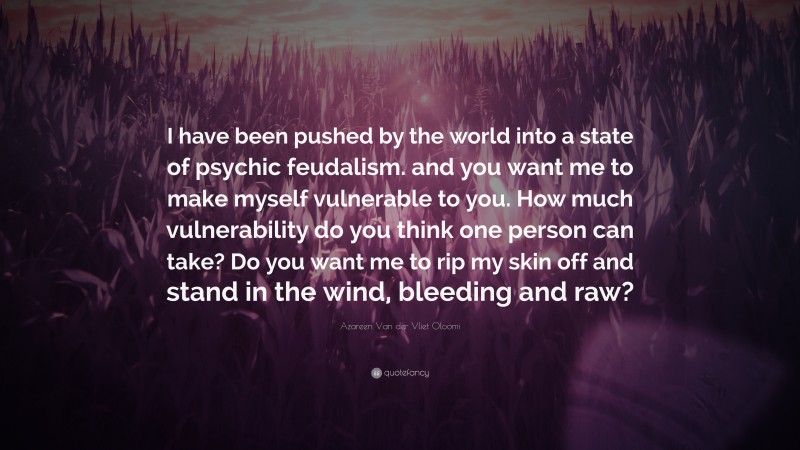 Azareen Van der Vliet Oloomi Quote: “I have been pushed by the world into a state of psychic feudalism. and you want me to make myself vulnerable to you. How much vulnerability do you think one person can take? Do you want me to rip my skin off and stand in the wind, bleeding and raw?”