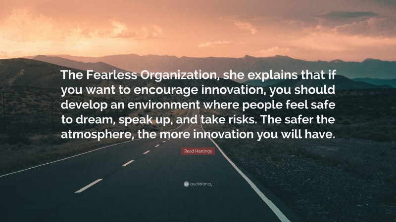 Reed Hastings Quote: “The Fearless Organization, she explains that if you want to encourage innovation, you should develop an environment where people feel safe to dream, speak up, and take risks. The safer the atmosphere, the more innovation you will have.”