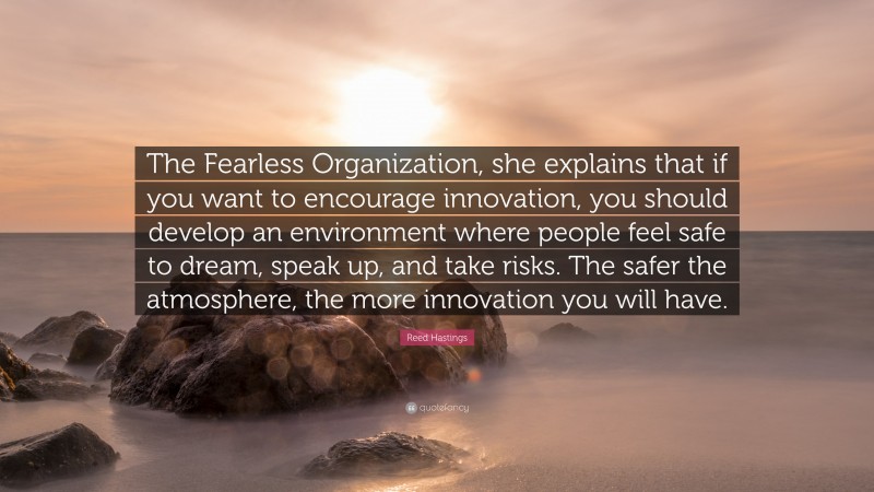 Reed Hastings Quote: “The Fearless Organization, she explains that if you want to encourage innovation, you should develop an environment where people feel safe to dream, speak up, and take risks. The safer the atmosphere, the more innovation you will have.”