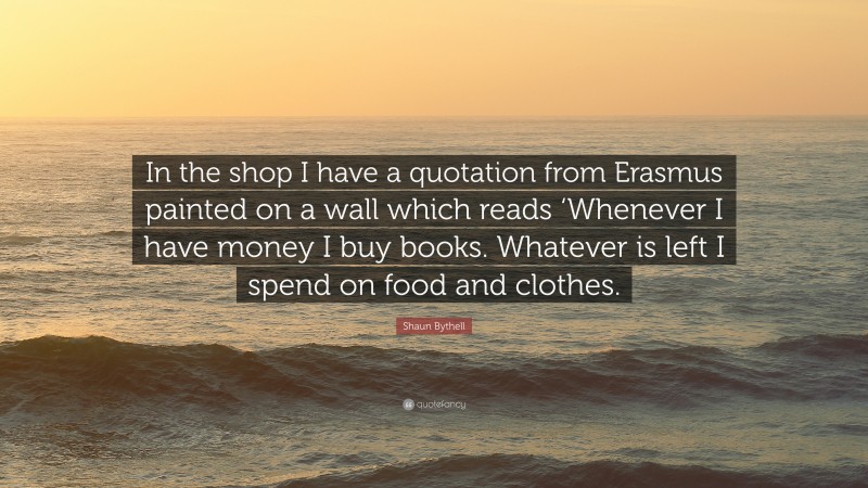 Shaun Bythell Quote: “In the shop I have a quotation from Erasmus painted on a wall which reads ‘Whenever I have money I buy books. Whatever is left I spend on food and clothes.”