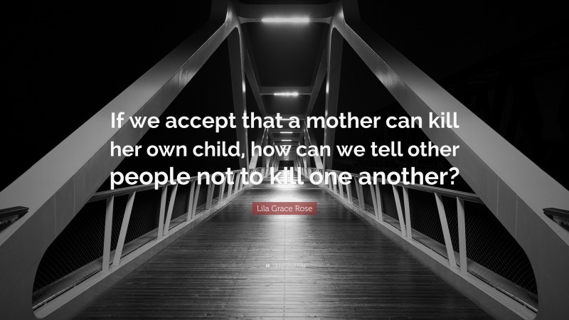 Lila Grace Rose Quote: “If we accept that a mother can kill her own child, how can we tell other people not to kill one another?”