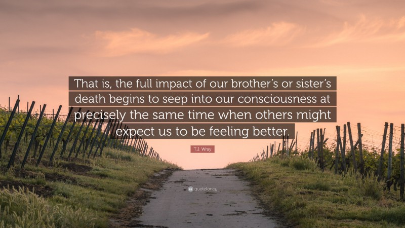 T.J. Wray Quote: “That is, the full impact of our brother’s or sister’s death begins to seep into our consciousness at precisely the same time when others might expect us to be feeling better.”