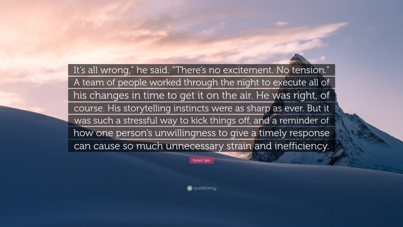 Robert Iger Quote: “It’s all wrong,” he said. “There’s no excitement. No tension.” A team of people worked through the night to execute all of his changes in time to get it on the air. He was right, of course. His storytelling instincts were as sharp as ever. But it was such a stressful way to kick things off, and a reminder of how one person’s unwillingness to give a timely response can cause so much unnecessary strain and inefficiency.”