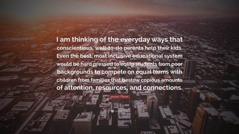 Michael J. Sandel Quote: “I am thinking of the everyday ways that conscientious, well-to-do parents help their kids. Even the best, most inclusive educational system would be hard pressed to equip students from poor backgrounds to compete on equal terms with children from families that bestow copious amounts of attention, resources, and connections.”