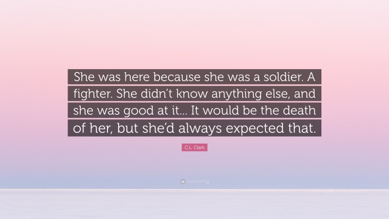 C.L. Clark Quote: “She was here because she was a soldier. A fighter. She didn’t know anything else, and she was good at it... It would be the death of her, but she’d always expected that.”