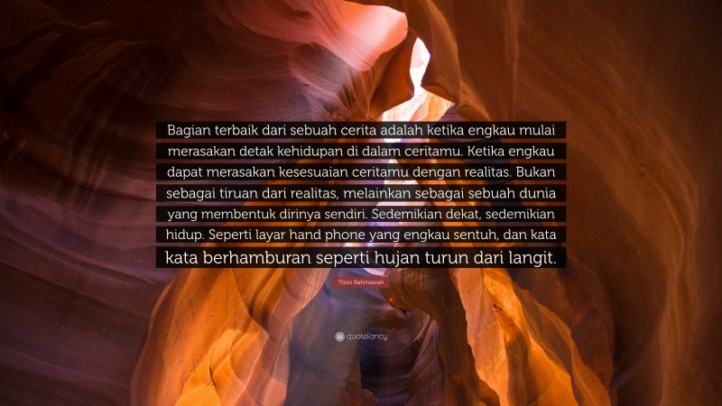 Titon Rahmawan Quote: “Bagian terbaik dari sebuah cerita adalah ketika engkau mulai merasakan detak kehidupan di dalam ceritamu. Ketika engkau dapat merasakan kesesuaian ceritamu dengan realitas. Bukan sebagai tiruan dari realitas, melainkan sebagai sebuah dunia yang membentuk dirinya sendiri. Sedemikian dekat, sedemikian hidup. Seperti layar hand phone yang engkau sentuh, dan kata kata berhamburan seperti hujan turun dari langit.”