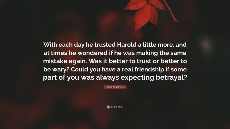 Hanya Yanagihara Quote: “With each day he trusted Harold a little more, and at times he wondered if he was making the same mistake again. Was it better to trust or better to be wary? Could you have a real friendship if some part of you was always expecting betrayal?”