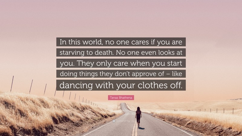 Tanaz Bhathena Quote: “In this world, no one cares if you are starving to death. No one even looks at you. They only care when you start doing things they don’t approve of – like dancing with your clothes off.”