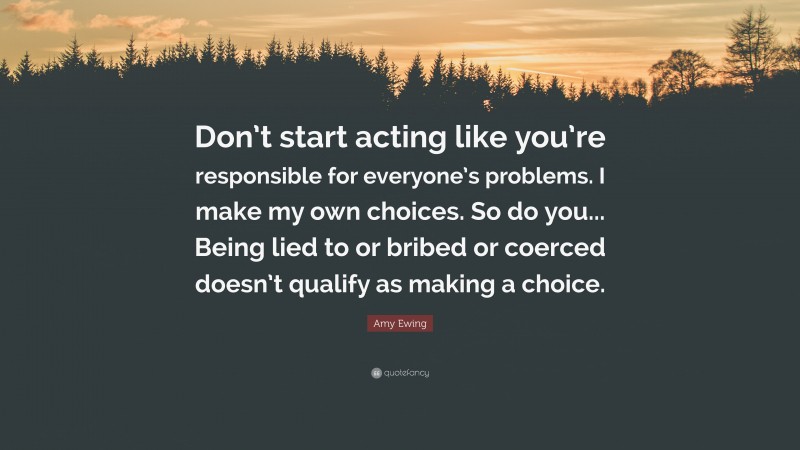 Amy Ewing Quote: “Don’t start acting like you’re responsible for everyone’s problems. I make my own choices. So do you... Being lied to or bribed or coerced doesn’t qualify as making a choice.”
