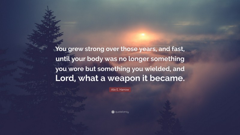 Alix E. Harrow Quote: “You grew strong over those years, and fast, until your body was no longer something you wore but something you wielded, and Lord, what a weapon it became.”