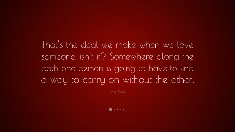 Josie Silver Quote: “That’s the deal we make when we love someone, isn’t it? Somewhere along the path one person is going to have to find a way to carry on without the other.”