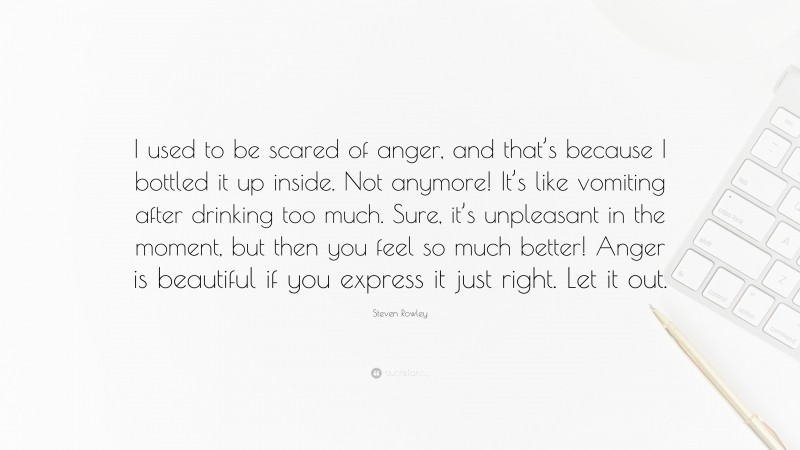 Steven Rowley Quote: “I used to be scared of anger, and that’s because I bottled it up inside. Not anymore! It’s like vomiting after drinking too much. Sure, it’s unpleasant in the moment, but then you feel so much better! Anger is beautiful if you express it just right. Let it out.”