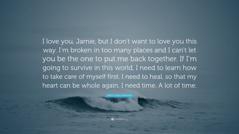 Akemi Dawn Bowman Quote: “I love you, Jamie, but I don’t want to love you this way. I’m broken in too many places and I can’t let you be the one to put me back together. If I’m going to survive in this world, I need to learn how to take care of myself first. I need to heal, so that my heart can be whole again. I need time. A lot of time.”