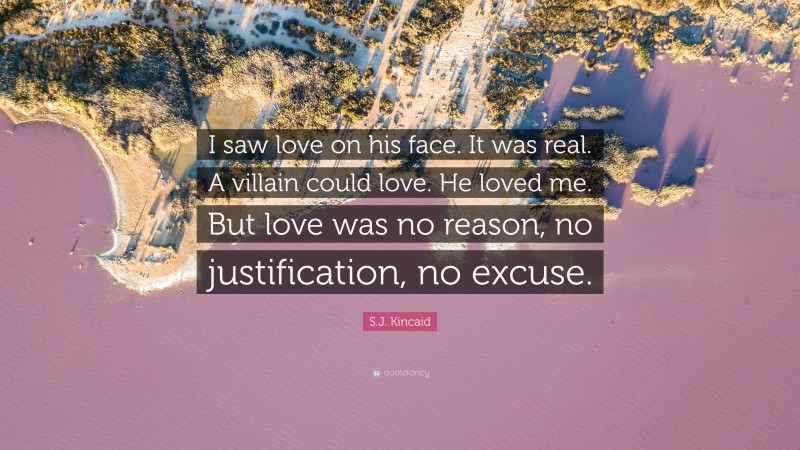S.J. Kincaid Quote: “I saw love on his face. It was real. A villain could love. He loved me. But love was no reason, no justification, no excuse.”