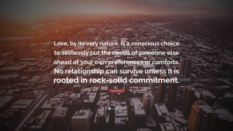 Dave Willis Quote: “Love, by its very nature, is a conscious choice to selflessly put the needs of someone else ahead of your own preferences or comforts. No relationship can survive unless it is rooted in rock-solid commitment.”