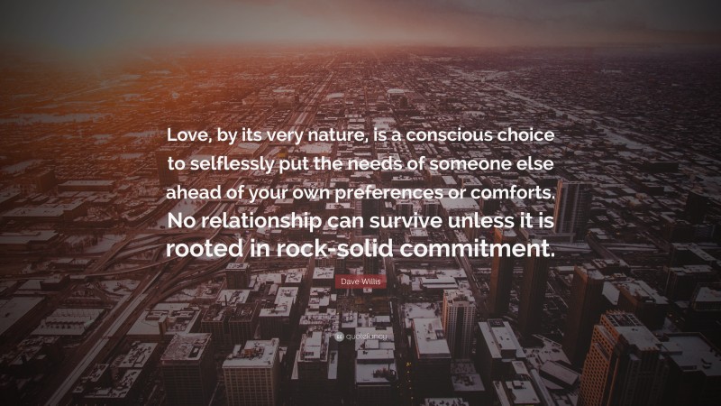 Dave Willis Quote: “Love, by its very nature, is a conscious choice to selflessly put the needs of someone else ahead of your own preferences or comforts. No relationship can survive unless it is rooted in rock-solid commitment.”