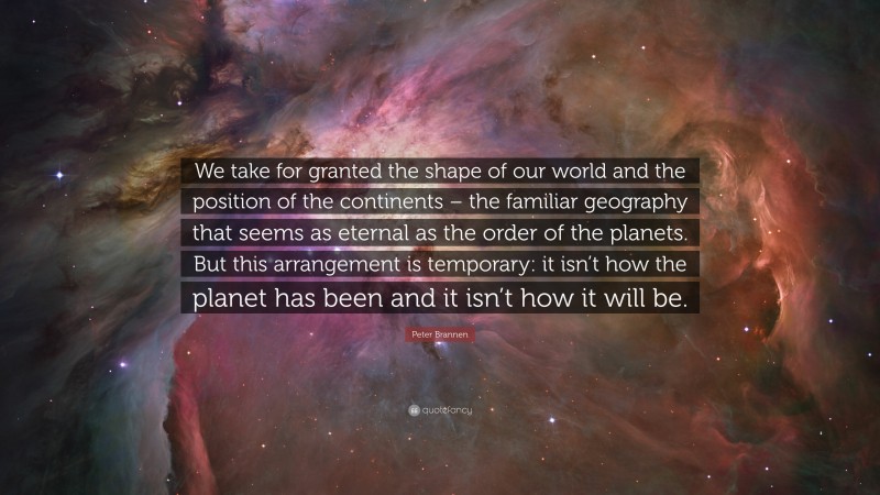 Peter Brannen Quote: “We take for granted the shape of our world and the position of the continents – the familiar geography that seems as eternal as the order of the planets. But this arrangement is temporary: it isn’t how the planet has been and it isn’t how it will be.”