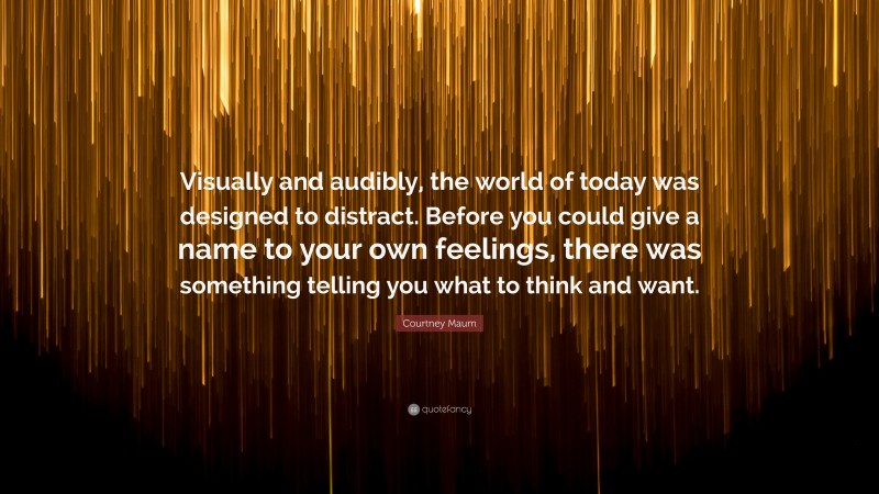 Courtney Maum Quote: “Visually and audibly, the world of today was designed to distract. Before you could give a name to your own feelings, there was something telling you what to think and want.”