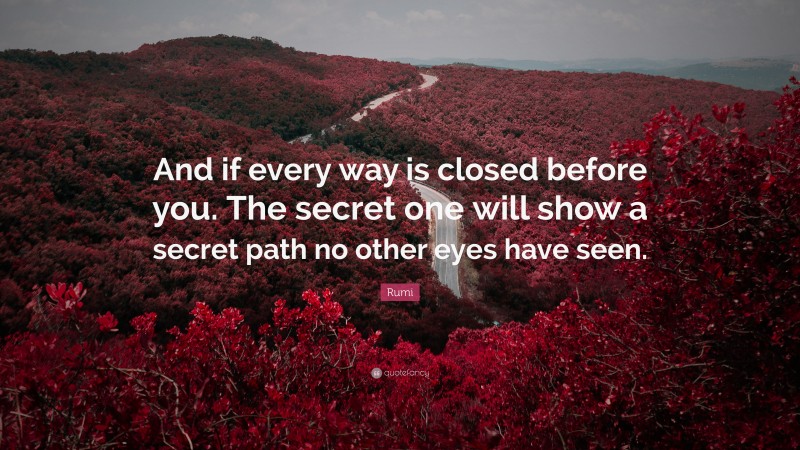Rumi Quote: “And if every way is closed before you. The secret one will show a secret path no other eyes have seen.”